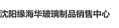 艹逼插逼水艹逼逼沈阳缘海华玻璃制品销售中心